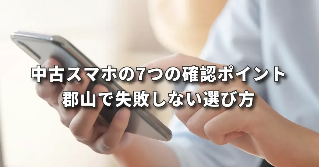中古スマホの7つの確認ポイント｜郡山で失敗しない選び方