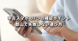 中古スマホの7つの確認ポイント｜郡山で失敗しない選び方