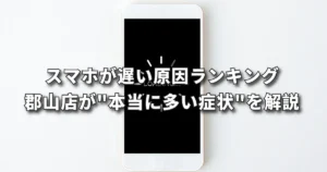 スマホが遅い原因ランキング｜郡山店が"本当に多い症状"を解説